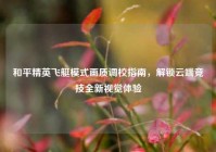 和平精英飞艇模式画质调校指南，解锁云端竞技全新视觉体验
