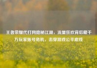 王者荣耀代打网隐秘江湖，流量狂欢背后藏千万玩家账号危机，击穿游戏公平底线