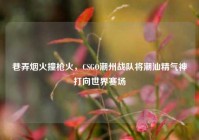 巷弄烟火撞枪火，CSGO潮州战队将潮汕精气神打向世界赛场
