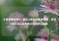王者荣耀剑尊B，藏在ID背后的草根剑神，把李白玩成玩家集体记忆的峡谷剑圣