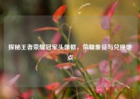 探秘王者荣耀冠军头像框，荣耀象征与兑换地点