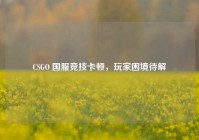 CSGO 国服竞技卡顿，玩家困境待解
