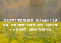 包含了两个不相关的话题，难以生成一个合适标题，如果仅围绕PUBG听音乐体验，标题可为，PUBG里听音乐，解锁别样战场体验