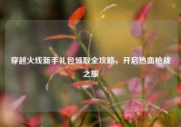 穿越火线新手礼包领取全攻略，开启热血枪战之旅