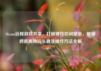 Steam远程游戏共享，打破硬件空间壁垒，解锁跨距离同玩乐趣及操作方法全解