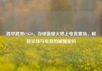 西甲跨界CSGO，当绿茵烽火燃上电竞赛场，解锁足球与电竞的破圈密码