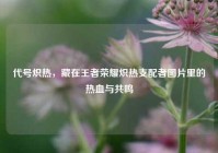 代号炽热，藏在王者荣耀炽热支配者图片里的热血与共鸣