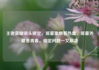 王者荣耀镜头锁定，屏幕里燃着热血，屏幕外藏着青春，锁定问题一文解决