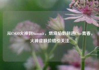 从CSGO火神到Summit，燃烧焰影刻进CSer青春，火神皮肤价格引关注