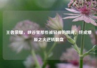 王者荣耀，峡谷里那些被轻视的瞬间，终成燎原之火逆转翻盘