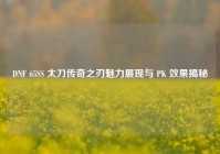 DNF 65SS 太刀传奇之刃魅力展现与 PK 效果揭秘