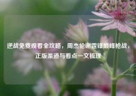 逆战免费观看全攻略，周杰伦谢霆锋巅峰枪战，正版渠道与看点一文梳理