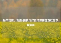 和平精英，利用P图软件打造精彩画面及软件下载指南