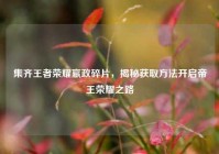 集齐王者荣耀嬴政碎片，揭秘获取方法开启帝王荣耀之路