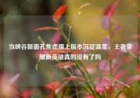当峡谷新面孔焦虑撞上版本沉淀温柔，王者荣耀新英雄真的没有了吗