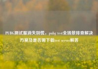 PUBG测试服消失别慌，pubg test全场景排查解决方案及是否需下载test server解答