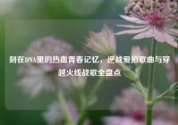 刻在DNA里的热血青春记忆，逆战爱拍歌曲与穿越火线战歌全盘点