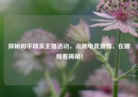 探秘和平精英主播活动，点燃电竞激情，在哪观看揭秘！