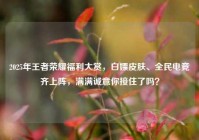 2025年王者荣耀福利大赏，白嫖皮肤、全民电竞齐上阵，满满诚意你接住了吗？