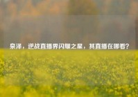 泉泽，逆战直播界闪耀之星，其直播在哪看？