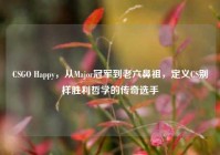 CSGO Happy，从Major冠军到老六鼻祖，定义CS别样胜利哲学的传奇选手