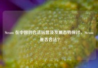 Steam 在中国的合法运营及发展态势探讨，Steam 是否合法？