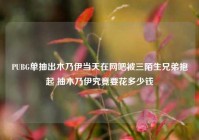 PUBG单抽出木乃伊当天在网吧被三陌生兄弟抱起 抽木乃伊究竟要花多少钱