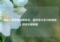 揭秘王者荣耀换弹技术，提升战斗实力的换技按钮关键秘籍