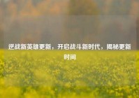 逆战新英雄更新，开启战斗新时代，揭秘更新时间