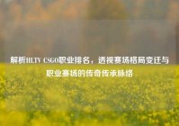 解析HLTV CSGO职业排名，透视赛场格局变迁与职业赛场的传奇传承脉络