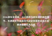 PUBG飙车全指南，从公路莽夫到车神的操作细节，车速跳车不掉血技巧决定你落地成盒还是横冲直撞吃天命鸡