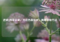逆战2月幸运星，开启热血狂欢，揭秘获取方法