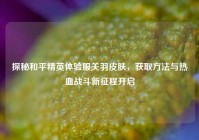 探秘和平精英体验服关羽皮肤，获取方法与热血战斗新征程开启