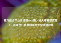 麦克拉全平台主播组CSGO局，枪火炸麦整活乱飞，这哪是打比赛明明是大型团建现场
