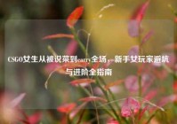 CSGO女生从被说菜到carry全场，新手女玩家避坑与进阶全指南