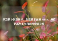 保卫萝卜创意美术，创意美术邂逅 STEAM，开启艺术与多学科融合奇妙之旅