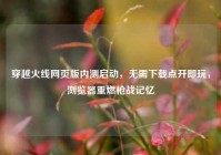 穿越火线网页版内测启动，无需下载点开即玩，浏览器重燃枪战记忆