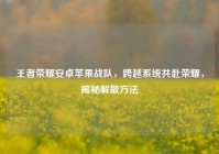 王者荣耀安卓苹果战队，跨越系统共赴荣耀，揭秘解散方法