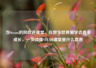 当Steam的风吹进课堂，在数字世界里学会真实成长，一文读懂STEAM课堂是什么意思