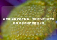 逆战FPS最优配置全指南，从硬件选型到游戏内设置 助你流畅拉满告别卡顿