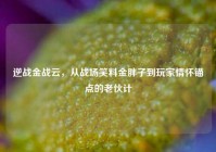 逆战金战云，从战场笑料金胖子到玩家情怀锚点的老伙计