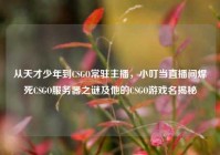 从天才少年到CSGO常驻主播，小叮当直播间焊死CSGO服务器之谜及他的CSGO游戏名揭秘