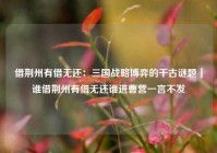 借荆州有借无还：三国战略博弈的千古谜题｜谁借荆州有借无还谁进曹营一言不发
