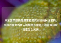 从王者荣耀热度搜索看国民游戏的长红密码，当峡谷成为当代人的情绪连接器王者荣耀热度搜索怎么关闭