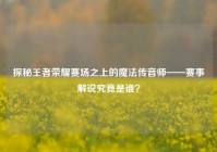 探秘王者荣耀赛场之上的魔法传音师——赛事解说究竟是谁？