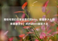 那些年我们在里追着打的BOSS，藏着多少人的青春通关卡？附逆战BOSS图鉴大全