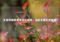 王者荣耀新春季皮肤揭秘，共赴全新王者盛宴！