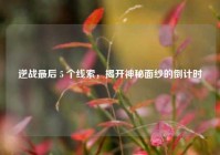 逆战最后 5 个线索，揭开神秘面纱的倒计时