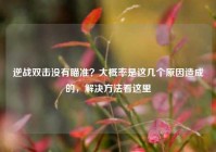 逆战双击没有瞄准？大概率是这几个原因造成的，解决方法看这里