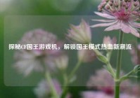 探秘CF国王游戏机，解锁国王模式热血新潮流